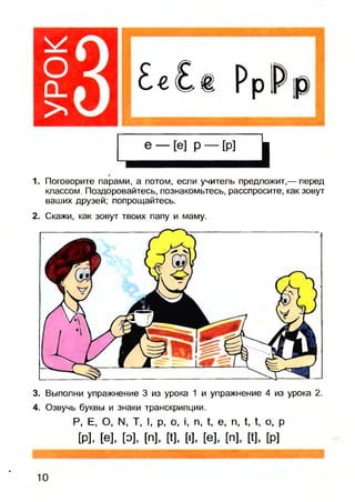 £«£
,
1. Поговорите парами, а потом, если учитель предложит,— перед
классом. Поздоровайтесь, познакомьтесь, расспросите, как зовут
ваших друзей; попрощайтесь.
2. Скажи, как зовут твоих папу и маму.
3. Выполни упражнение 3 из урока 1 и упражнение 4 из урока 2.
4. Озвучь буквы и знаки транскрипции.
Р, Е, О, N. Т, I, р, о, , п, ^ е, п, 1, 1, о, р
м. м, [о], [п], м, [о, и, [п], и, [р]
10
 