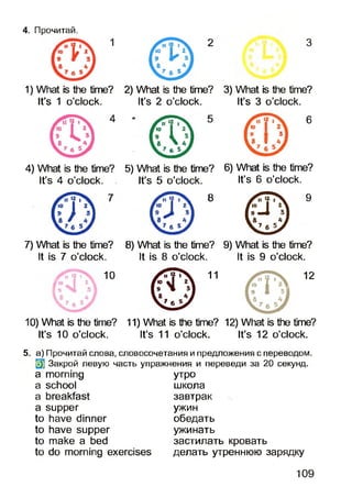 4. Прочитай.
1) What is the time? 2) What is the time? 3) What is the time?
It’s 1 o’clock. It’s 2 o’clock. It’s 3 o’clock.
6
4) What is the time? 5) What is the time? 6) What is the time?
It’s 4 o’clock. It’s 5 o’clock. It’s 6 o’clock.
8 9
7) What is the time?
It is 7 o’clock.
10
8) What is the time? 9) What is the time?
It is 8 o’clock. It is 9 o’clock.
11 12
10) What is the time? 11) What is the time? 12) What is the time?
It’s 10 o’clock. It’s 11 o’clock. It’s 12 o’clock.
5. а) Прочитай слова, словосочетания и предложения с переводом,
(jj Закрой левую часть упражнения и переведи за 20 секунд,
a morning утро
a school школа
a breakfast завтрак
a supper ужин
to have dinner обедать
to have supper ужинать
to make a bed застилать кровать
to do morning exercises делать утреннюю зарядку
109
 