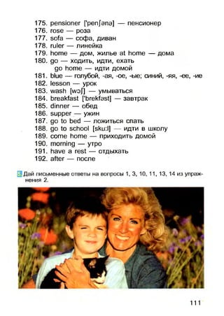 175. pensioner ['pen/ana] — пенсионер
176. rose — роза
177. sofa — софа, диван
178. ruler — линейка
179. home — дом, жилье at home — дома
180. go — ходить, идти, ехать
go home — идти домой
181. blue — голубой, -ая, -ое, -ые; синий, -яя, -ее, -ие
182. lesson — урок
183. wash [wof] — умываться
184. breakfast [’brekfast] — завтрак
185. dinner — обед
186. supper — ужин
187. go to bed — ложиться спать
188. go to school [sku:l] — идти в школу
189. come home — приходить домой
190. morning — утро
191. have a rest — отдыхать
192. after — после
E Дай письменные ответы на вопросы 1,3, 10, 11, 13, 14 из упраж­
нения 2.
111
 