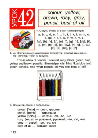 colour, yellow,
brown, rosy, grey,
pencil, best of all
1. Озвучь буквы и знаки транскрипции.
а, Ь, с, d, е, f, g, h, i, j, k, I, m, n, o,
p, qu, r, s, t, u, v, w, x, y, z
[ев], [b], [k], [d], [e], [f], [g], [h], [da], [k],
[I], И , [n], [o], [p], [kw;
[v], [w], [ks],
. [r], [S], И, [л],
I], M
2. а) Найди на рисунке названия тех цветов, которые ты знаешь,
б) Прочитай текст к рисунку.
This is a box of pencils. I see red, rosy, black, green, blue,
yellow and brown pencils. I like red pencils. Nina likes blue and
green pencils. And what pencils do you like best of all?
3. Прочитай слова с переводом.
colour ['кл1э] — цвет, красить
pencil ['pensl] — карандаш
yellow ['jelou] — желтый -ая, -ое, -ые
rosy ['rouzi] — розовый, румяный, -ая, -ое, -ые
grey — серый, -ая, -ое, ые
best of all — больше всего
112
 