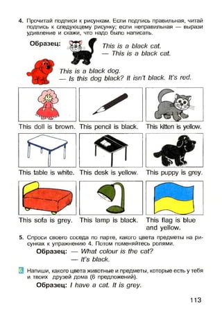 4. Прочитай подписи к рисункам. Если подпись правильная, читай
подпись к следующему рисунку; если неправильная — вырази
удивление и скажи, что надо было написать.
a black cat.
is a black cat.
It isn’t black. It’s red.
This is a black dog.
— Is this dog black?
Образец: This is
— This
This doll is brown. This pencil is black. This kitten is yellow.
This table is white. This desk is yellow. This puppy is grey.
This sofa is grey. This lamp is black. This flag is blue
and yellow.
5. Спроси своего соседа по парте, какого цвета предметы на ри­
сунках к упражнению 4. Потом поменяйтесь ролями.
Образец: — What colour is the cat?
— It’s black.
Напиши, какого цвета животные и предметы, которые есть у тебя
и твоих друзей дома (6 предложений).
Образец: I have a cat. It is grey.
113
 