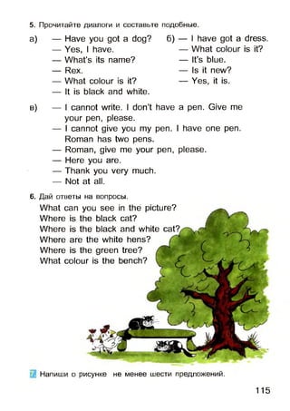 а) — Have you got a dog? б) — I have got a dress.
— Yes, I have. — What colour is it?
— What’s its name? — It’s blue.
— Rex. — Is it new?
— What colour is it? — Yes, it is.
— It is black and white.
в) — I cannot write. I don’t have a pen. Give me
your pen, please.
— I cannot give you my pen. I have one pen.
Roman has two pens.
— Roman, give me your pen, please.
— Here you are.
— Thank you very much.
— Not at all.
5. Прочитайте диалоги и составьте подобные.
6. Дай ответы на вопросы.
What can you see in the picture?
Where is the black cat?
Where is the black and white
Where are the white hens?
Where is the green tree?
What colour is the bench?
Напиши о рисунке не менее шести предложений.
115
 