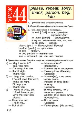 оCL
>
please, repeat, sorry,
thank, pardon, beg,
late
1. Прочитай свое описание рисунка.
2. Озвучь буквы алфавита, а потом назови буквы.
3. Прочитай слова с переводом.
repeat [ri'pct] — повторить(ся);
повторять(ся)
to thank [Gaeqk] — благодарить
sorry — огорченный, -ая, -ое, -ые
to be sorry — жалеть
please [pli:z] — Пожалуйста! Прошу!
pardon [’pa:dn] — прощение
to beg — просить
to beg pardon — извиняться
late — поздний, -яя, -ее, -ие, поздно
4. Прочитайтедиалоги. Закройтелевую часть и воссоздайтедиалогв парах.
a) — May I come in?
— Yes, you may.
— I’m sorry, I’m late.
— It’s all right.
— Thank you.
6) — I beg your pardon,
I do not know this word,
— That’s all right.
I’ll help you.
— Thank you.
b ) — I want to write, but
I don’t have a pen.
Give me your pen,
please.
— Here you are.
— Thank you.
— Not at all.
— Можно войти?
— Заходи(те).
— Извини(те) за опоздание.
— Пожалуйста. (Ничего).
— Спасибо.
— Извини(те), я не знаю
этого слова.
— Ничего. Я тебе (вам)
помогу.
— Спасибо.
— Я хочу писать, но у
меня нет ручки.
Дай(те) мне свою ручку,
пожалуйста.
— Вот возьми.
— Спасибо.
— Пожалуйста. (Не за что).
116
 