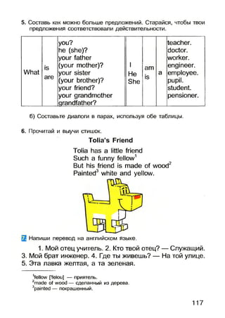 5. Составь как можно больше предложений. Старайся, чтобы твои
предложения соответствовали действительности.
you? teacher.
he (she)? doctor.
your father worker.
is (your mother)? I am engineer.
What your sister He Ю a employee.
are
(your brother)?
your friend?
your grandmother
grandfather?
She
IS
pupil.
student.
pensioner.
б) Составьте диалоги в парах, используя обе таблицы.
6. Прочитай и выучи стишок.
Tolia’s Friend
Tolia has a little friend
Such a funny fellow1
But his friend is made of wood2
Painted3 white and yellow.
Q Напиши перевод на английском языке.
1. Мой отец учитель. 2. Кто твой отец? — Служащий.
3. Мой брат инженер. 4. Где ты живешь? — На той улице.
5. Эта лавка желтая, а та зеленая.
1fellow [’felou] — приятель.
2made of wood — сделанный из дерева.
3painted — покрашенный.
117
 