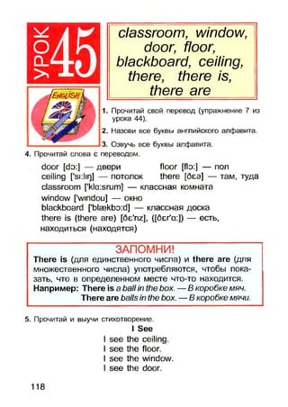 classroom, window,
door, floor,
blackboard, ceiling,
there, there is,
there are
1. Прочитай свой перевод (упражнение 7 из
урока 44).
2. Назови все буквы английского алфавита.
3. Озвучь все буквы алфавита.
4. Прочитай слова с переводом.
door [do:] — двери floor [flo:] — пол
ceiling [*si:Iiq] — потолокthere [беэ] — там, туда
classroom ['kla:srum] — классная комната
window ['windou] — окно
blackboard [’bla3kbo:d] — классная доска
there is (there are) [6e'riz], ([бег'а:]) — есть,
находиться (находятся)
ЗАПОМНИ!
There is (для единственного числа) и there are (для
множественного числа) употребляются, чтобы пока­
зать, что в определенном месте что-то находится.
Например: There is a ball in the box. — В коробке мяч.
There are balls in the box. — В коробке мячи.
5. Прочитай и выучи стихотворение.
I See
I see the ceiling.
I see the floor.
I see the window.
I see the door.
О
CL
>45
118
 