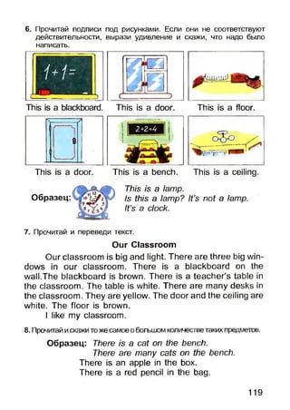 6. Прочитай подписи под рисунками. Если они не соответствуют
действительности, вырази удивление и скажи, что надо было
написать.
.1іІіI!'.її)
This is a blackboard. This is a door. This is a floor.
This is a door. This is a bench. This is a ceiling.
Образец:
This is a lamp.
Is this a lamp? It’s not a lamp.
It’s a clock.
7. Прочитай и переведи текст.
Our Classroom
Our classroom is big and light. There are three big win­
dows in our classroom. There is a blackboard on the
wall.The blackboard is brown. There is a teacher’s table in
the classroom. The table is white. There are many desks in
the classroom. They are yellow. The door and the ceiling are
white. The floor is brown.
I like my classroom.
8. Прочитай искажитоже самоеобольшомколичестветаких предметов.
Образец: There is a cat on the bench.
There are many cats on the bench.
There is an apple in the box.
There is a red pencil in the bag.
119
 