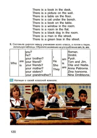 There is a book in the desk.
There is a picture on the wall.
There is a table on the floor.
There is a cat under the bench.
There is a book on the table.
There is a window in the room.
There is a room in the flat.
There is a black dog in the room.
There is a man in the street.
There is a green tree in the street.
9. Составьте диалоги между учениками всего класса, а потом в парах,
используя таблицы. Обратите внимание на употреблениеа т, аге.
you? Roman.
he?
I
Dmitrii.
your brother? am Pyotr.
Who
are your friend? He jo Tom and Jim.
is your friends? She
lo
Olia and Nadia.
your mother? They
are Anna Petrovna.
your sisters? Zina Ivanovna.
your grandmother? Nina Dmitrievna.
ЕЙ Напиши о своей классной комнате.
120
 