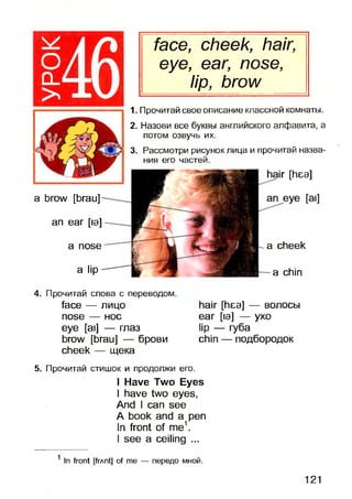 о□ _
>
face, cheek, hair,
eye, ear, nose,
lip, brow
4. Прочитай слова с переводом.
face — лицо
nose — нос
eye [ai] — глаз
brow [brau] — брови
cheek — щека
hair [hea] — волосы
ear [la] — yxo
lip — губа
chin — подбородок
5. Прочитай стишок и продолжи его.
I Have Two Eyes
I have two eyes,
And I can see
A book and a pen
In front of me1.
I see a ceiling ...
1In front [frAnt] of me — передо мной.
a brow [brau]
an ear [la]
a nose
a lip
a cheek
a chin
1. Прочитай свое описание классной комнаты.
2. Назови все буквы английского алфавита, а
потом озвучь их.
3. Рассмотри рисунок лица и прочитай назва­
ния его частей.
к [1пеэ]
121
 