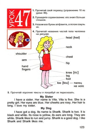 1. Прочитай свой перевод (упражнение 10 из
урока 46).
2. Проведите соревнование: кто знает больше
стишков.
3. Назови все буквы алфавита, а потом озвучь
их.
4. Прочитай названия частей тела человека
на рисунке.
head [hed]
neck
shoulder
arm
hand
fingers
chest
knee [ni:]
leg
foot
[tou] — палец
на ноге
5. Прочитай короткие тексты и попробуй их пересказать.
My Sister
I have a sister. Her name is Vita. Vita is five. She is a
pretty girl. Her eyes are blue. Her cheeks are rosy. Her hair is
long. I love my sister.
My Dog
I have got a dog. Its name is Sharik. Sharik is two. It is
black and white. Its nose is yellow, its ears are long. They are
white. Sharik likes to run and jump. Sharik is a good dog. I like
Sharik and Sharik likes me.
123
 