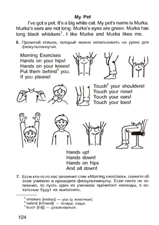 My Pet
I’ve got a pet. It’s a big white cat. My pet’s name is Murka.
Murka’s ears are not long. Murka’s eyes are green. Murka has
long black whiskers1. I like Murka and Murka likes me.
6. Прочитай стишок, который можно использовать на уроке для
физкультминутки.
Morning Exercises
Hands on your hips!
Hands on your knees!
Put them behind1 you.
If you please!
j Touch2 your shoulders!
Touch your nose!
Touch your ears!
Touch your toes!
Hands up!
Hands down!
Hands on hips
And sit down!
7. Если кто-то из вас запомнил стих «Morning exercises», скажите об
этом учителю и проведите физкультминутку. Если никто не за­
помнил, то пусть один из учеников прочитает команды, а ос­
тальные будут их выполнять.
1whiskers [wiskaz] — усы (у животных).
2behind [bi'hamd] — позади, сзади.
3touch [tAtJ] — дотрагиваться.
124
 