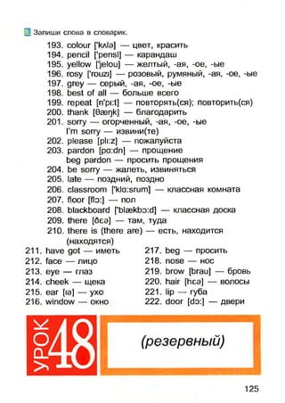 01 Запиши слова в словарик.
193. colour [’кл1э] — цвет, красить
194. pencil ['pensi] — карандаш
195. yellow [’jelou] — желтый, -ая, -ое, -ые
196. rosy [’rouzi] — розовый, румяный, -ая, -ое, -ые
197. grey — серый, -ая, -ое, -ые
198. best of all — больше всего
199. repeat [ri'pi:t] — повторять(ся); повторить(ся)
200. thank [Gaeqk] — благодарить
201. sorry — огорченный, -ая, -ое, -ые
I’m sorry — извини(те)
202. please [pli:z] — пожалуйста
203. pardon [pa:dn] — прощение
beg pardon — просить прощения
204. be sorry — жалеть, извиняться
205. late — поздний, поздно
206. classroom ['kla:srum] — классная комната
207. floor [flo:] — пол
208. blackboard [’blaekbo:d] — классная доска
209. there [беэ] — там, туда
210. there is (there are) — есть, находится
(находятся)
211. have got — иметь
212. face — лицо
213. eye — глаз
214. cheek — щека
215. ear [la] — ухо
216. window — окно
217. beg — просить
218. nose — нос
219. brow [brau] — бровь
220. hair [hea] — волосы
221. lip — губа
222. door [do:] — двери
125
 