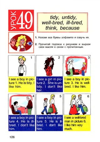 tidy, untidy,
well-bred, ill-bred,
think, because
1. Назови все буквы алфавита и озвучь их.
2. Прочитай подписи к рисункам и вырази
свои мысли в связи с прочитанным.
I see a boy in pic­
ture 1. He is tidy. I
like him.
I see a girl in pic­
ture 2. She is un­
tidy. I don’t like
her.
I see a boy in pic- I seea boy in pic­
ture 4. He is ill- ture 5.He is ill-
bred. I don’t like bred. I don’t like
him. him.
I see a boy in pic­
ture 3. He is well-
bred. I like him.
I see a well-bred
man in picture 6.■
I like him very
much.
126
 