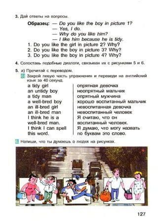 3. Дай ответы на вопросы.
Образец: — Do you like the boy in picture 1?
— Yes, I do.
— Why do you like him?
— I like him because he is tidy.
1. Do you like the girl in picture 2? Why?
2. Do you like the boy in picture 3? Why?
3. Do you like the boy in picture 4? Why?
4. Сопоставь подобные диалоги, связывая их с рисунками 5 и 6.
5. а) Прочитай с переводом.
Закрой левую часть упражнения и переведи на английский
язык за 40 секунд.
a tidy girl
an untidy boy
a tidy man
a well-bred boy
an ill-bred girl
an ill-bred man
I think he is a
well-bred man.
I think I can spell
this word.
опрятная девочка
неопрятный мальчик
опрятный мужчина
хорошо воспитанный мальчик
невоспитанная девочка
невоспитанный человек
Я считаю, что он
воспитанный человек.
Я думаю, что могу назвать
по буквам это слово.
Напиши, что ты думаешь о людях на рисунках.
127
 