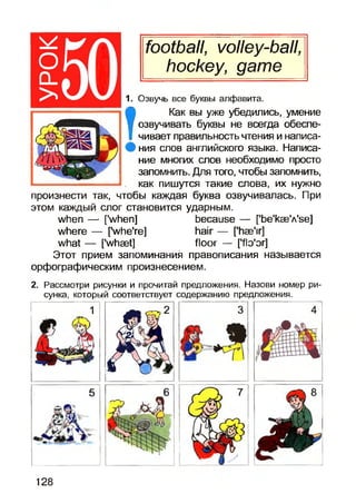 football, volley-ball,
hockey, game
1. Озвучь все буквы алфавита.
Т
Как вы уже убедились, умение
озвучивать буквы не всегда обеспе­
чивает правильность чтения и написа­
ния слов английского языка. Написа­
ние многих слов необходимо просто
запомнить. Для того, чтобы запомнить,
как пишутся такие слова, их нужно
произнести так, чтобы каждая буква озвучивалась. При
этом каждый слог становится ударным.
when — [’when] because — [’be'kae'A'se]
where — ['whe're] hair — [’hae'ir]
what — f'whaet] floor — [flo'or]
Этот прием запоминания правописания называется
орфографическим произнесением.
2. Рассмотри рисунки и прочитай предложения. Назови номер ри­
сунка, который соответствует содержанию предложения.
1
128
 