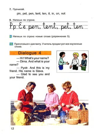 7. Прочитай.
pin, pet, pen, tent, ten, it, in, on, not
8. Напиши по строке.
p pe/ri. L z / n t . p e t. іл ж
^ Напиши по строке новые слова (упражнение 5).
т Приготовься к диктанту. Учитель продиктует все изученные
слова.
Dialogue 4
— H i! What’s your name?
— Dima. And what is your
name?
— Pyotr. And this is my
friend. His name is Slava.
— Glad to see you and
your friend.
12
 