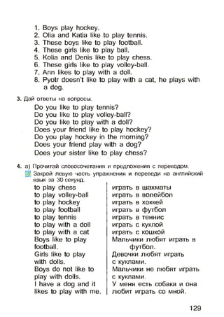 1. Boys play hockey.
2. Olia and Katia like to play tennis.
3. These boys like to play football.
4. These girls like to play ball.
5. Kolia and Denis like to play chess.
6. These girls like to play volley-ball.
7. Ann likes to play with a doll.
8. Pyotr doesn’t like to play with a cat, he plays with
a dog.
3. Дай ответы на вопросы.
Do you like to play tennis?
Do you like to play volley-ball?
Do you like to play with a doll?
Does your friend like to play hockey?
Do you play hockey in the morning?
Does your friend play with a dog?
Does your sister like to play chess?
4. а) Прочитай словосочетания и предложения с переводом.
Закрой левую часть упражнения и переведи на английский
язык за 30 секунд.
to play chess
to play volley-ball
to play hockey
to play football
to play tennis
to play with a doll
to play with a cat
Boys like to play
football.
Girls like to play
with dolls.
Boys do not like to
play with dolls.
I have a dog and it
likes to play with me.
играть в шахматы
играть в волейбол
играть в хоккей
играть в футбол
играть в теннис
играть с куклой
играть с кошкой
Мальчики любят играть в
футбол.
Девочки любят играть
с куклами.
Мальчики не любят играть
с куклами.
У меня есть собака и она
любит играть со мной.
129
 