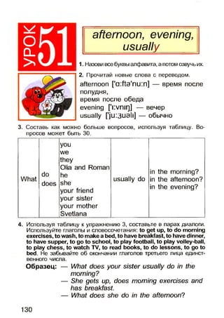 afternoon, evening,
I usually |
1. Назови все буквы алфавита, а потом озвучь их.
2. Прочитай новые слова с переводом.
afternoon ['difta'nuin] — время после
полудня,
время после обеда
evening ['i:vniq] — вечер
usually ['ju:3uali] — обычно
3. Составь как можно больше вопросов, используя таблицу. Во­
просов может быть 30.
you
we
they
Olia and Roman
in the morning?do he
What
'ЦыГ
does
1IC
she
your friend
your sister
your mother
Svetlana
usually do in the afternoon?
in the evening?
4. Используя таблицу к упражнению 3, составьте в парах диалоги.
Используйте глаголы и словосочетания: to get up, to do morning
exercises, to wash, to make a bed, to have breakfast, to have dinner,
to have supper, to go to school, to play football, to play volley-ball,
to play chess, to watch TV, to read books, to do lessons, to go to
bed. He забывайте об окончании глаголов третьего лица единст­
венного числа.
Образец: — What does your sister usually do in the
morning?
— She gets up, does morning exercises and
has breakfast.
— What does she do in the afternoon?
130
 