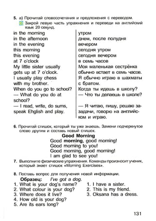 Закрой левую часть упражнения и переведи на английский
язык 20 секунд.
5. а) Прочитай словосочетания и предложения с переводом.
in the morning
in the afternoon
in the evening
this morning
this evening
at 7 o’clock
My little sister usually
gets up at 7 o’clock.
I usually play chess
with my brother.
When do you go to school?
— What do you do at
school?
— I read, write, do sums,
speak Ehglish and play.
утром
днем, после полудня
вечером
сегодня утром
сегодня вечером
в семь часов
Моя маленькая сестрёнка
обычно встает в семь часов.
Я обычно играю в шахматы
с братом.
Когда ты идешь в школу?
— Что ты делаешь в школе?
— Я читаю, пишу, решаю за-
задачи, говорю на английс­
ком и играю.
6. Прочитай стишок, который ты уже знаешь. Замени подчеркнутое
слово другим и составь новый стишок.
Good Morning
Good morning, good morning!
Good morning to you!
Good morning, good morning!
I am glad to see you!
7. Выполните физические упражнения. Команды произносит ученик,
который знает стишок «Morning Exercises».
8. Поставь вопрос для получения новой информации.
Образец: I’ve got a dog.
1. What is your dog’s name? 1. I have a sister.
2. What colour is your dog? 2. This is my friend.
3. Where does it live? 3. Oksana has a dress.
4. How old is your dog?
5. Are its ears long?
131
 