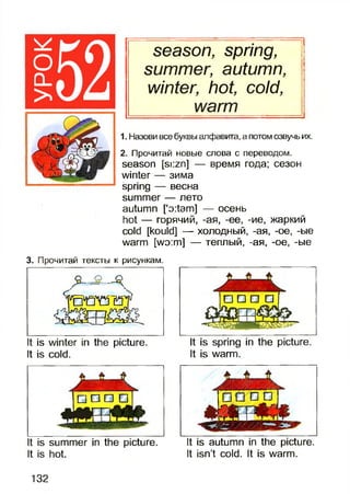 оо _
>
season, spring,
summer, autumn,
winter, hot, cold,
warm
1. Назови все буквы алфавита, а потом озвучь их.
2. Прочитай новые слова с переводом,
season [si:zn] — время года; сезон
winter — зима
spring — весна
summer — лето
autumn [’o:tam] — осень
hot — горячий, -ая, -ее, -ие, жаркий
cold [kould] — холодный, -ая, -ое, -ые
warm [wo:m] — теплый, -ая, -ое, -ые
3. Прочитай тексты к рисункам.
j O D D □ !
It is winter in the picture.It is spring in the picture.
It is cold. It is warm.
t is summer in the picture.
It is hot.
It is autumn in the picture.
It isn’t cold. It is warm.
132
 