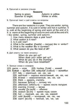 4. Прочитай и запомни стишок.
Seasons
Spring is green. Autumn is yellow.
Summer is bright. Winter is white.
5. Прочитай текст и дай ответы на вопросы.
Seasons
There are four seasons in a year. They are winter, spring,
summer and autumn. It is cold in winter and hot in summer. It
is cold at the beginning of spring and warm at the end of it.
It is warm at the beginning of autumn and cold at the end of it.
I like winter, spring, summer and autumn.
1. How many seasons does a year have?
2. What season is it now?
3. Is it cold now?
4. What is the weather ([we6a] — погода) like in winter?
5. What is the weather like in summer?
6. What season do you like best of all?
6. Дай ответы на такие вопросы:
When do you get up?
When does your sister get up?
What do you do in the morning?
When do you have breakfast?
7. Запиши слова в словарик.
223. game — игра 225. hockey [’hoki] — хоккей
224. football — футбол 226. volley-ball [’volibo:l] — волейбол
227. tidy — опрятный, -ая, -oe, -ые
228. well-bred — хорошо воспитанный, -ая, -ое, -ые
229. ill-bred — невоспитанный, -ая, -ое, -ые
230. think — думать, считать
231. because [bi'koz] — потому что
232. afternoon [’afta'nu:n] — время после полудня
233. evening [’nvnirj] — вечер
234. usually ['ju:3uah] — обычно
235. season [si:zn] — время года; сезон
236. hot — горячий, -ая, -ее, -ие, жаркий
237. cold [kould] — холодный, -ая, -ое, -ые
238. warm [wo:m] — теплый, -ая, -ое, -ые
133
 