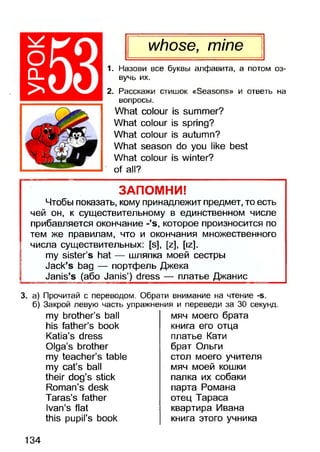 оCL
>
whose, mine
1. Назови все буквы алфавита, а потом оз­
вучь их.
2. Расскажи стишок «Seasons» и ответь на
вопросы.
What colour is summer?
What colour is spring?
What colour is autumn?
What season do you like best
What colour is winter?
of all?
ЗАПОМНИ!
Чтобы показать, кому принадлежит предмет, то есть
чей он, к существительному в единственном числе
прибавляется окончание -’s, которое произносится по
тем же правилам, что и окончания множественного
числа существительных: [s], [z], [iz].
my sister’s hat — шляпка моей сестры
Jack’s bag — портфель Джека
Janis’s (або Janis’) dress — платье Джанис______
3. а) Прочитай с переводом. Обрати внимание на чтение -б.
б) Закрой левую часть упражнения и переведи за 30 секунд.
my brother’s ball
his father’s book
Katia’s dress
Olga’s brother
my teacher’s table
my cat’s ball
their dog’s stick
Roman’s desk
Taras’s father
Ivan’s flat
this pupil’s book
мяч моего брата
книга его отца
платье Кати
брат Ольги
стол моего учителя
мяч моей кошки
палка их собаки
парта Романа
отец Тараса
квартира Ивана
книга этого учника
134
 