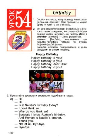 birthday
1. Спроси в классе, кому принадлежит опре­
деленный предмет. Эти предметы можно
брать у кого-то из учеников.
2. Ми уже приветствовали отдельных учени­
ков с днем рождения, но слово «birthday»
еще не умеем ни читать, ни писать. Итак, а
birthday ['ba:0dei] — день рождения.
Читаем: ['ba:0dei]; запоминаем для
письма: 'birO'dse'i; читаем по буквам
|bi:|ai|a|ti:|eitj|di:|ei|wai.
Давайте прочтем поздравление с днем
рождения и споем песенку.
Happy Birthday
Happy birthday to you!
Happy birthday to you!
Happy birthday, dear Olia!
Happy birthday to you!
3. Прочитайте диалоги и составьте подобные в парах,
а) — Hi!
— Hi!
— Is it Natalia’s birthday today?
— I don’t think so.
— Why do you think so?
— Because I know Roman’s birthday.
And Roman is Natalia’s brother.
— Thank you.
— Not at all. Bye-bye.
— Bye-bye.
136
 