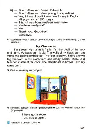 б) — Good afternoon, Dmitrii Petrovich.
— Good afternoon. Have you got a question?
— Yes, I have. I don’t know how to say in English
«Я родился в 1996 году».
— It is: «I was born nineteen ninety-six».
— Nineteen ninety-six?
— Yes.
— Thank you. Good-bye!
— Good-bye.
4. Прочитай текст и опиши свою классную комнату и комнату, где ты
живешь.
My Classroom
I’m seven. My name is Yulia. I’m the pupil of the sec­
ond form. My classroom is big. The walls of my classroom are
white, the ceiling is white too. The floor is brown. There are two
big windows in my classroom and many desks. There is a
teacher’s table at the door. The blackboard is brown. I like my
classroom.
5. Опиши комнату на рисунке.
6. Поставь вопрос к этим предложениям для получения новой ин­
формации.
I have got a room.
Tolia has a sister.
Напиши о своей комнате.
137
 