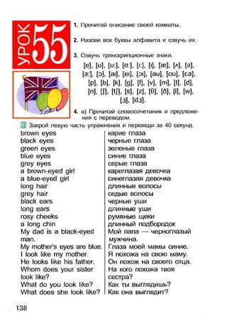 о
>
1. Прочитай описание своей комнаты.
2. Назови все буквы алфавита и озвучь их.
3. Озвучь транскрипционные знаки.
[е], [и], [и:], [а:], [к], [■], [эз], [л], [э],
[э:], [о], [а|], [е|], [э|], [аи], [ои], [еэ],
М , [Ь], И , [д], И, М , [т], И, И ,
[п], Ш. М . И , И , [0], [б], [I], И ,
[3], [аз].
4. а) Прочитай словосочетания и предложе­
ния с переводом.
Закрой левую часть упражнения и переведи за 40 секунд.
brown eyes
black eyes
green eyes
blue eyes
grey eyes
a brown-eyed girl
a blue-eyed girl
long hair
grey hair
black ears
long ears
rosy cheeks
a long chin
My dad is a black-eyed
man.
My mother’s eyes are blue.
I look like my mother.
He looks like his father.
Whom does your sister
look like?
What do you look like?
What does she look like?
карие глаза
черные глаза
зеленые глаза
синие глаза
серые глаза
кареглазая девочка
синеглазая девочка
длинные волосы
седые волосы
черные уши
длинные уши
румяные щеки
длинный подбородок
Мой папа — черноглазый
мужчина.
Глаза моей мамы синие.
Я похожа на свою маму.
Он похож на своего отца.
На кого похожа твоя
сестра?
Как ты выглядишь?
Как она выглядит?
138
 