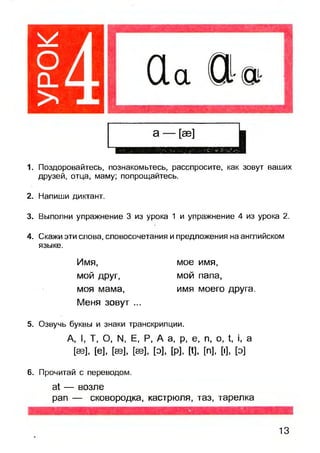 1. Поздоровайтесь, познакомьтесь, расспросите, как зовут ваших
друзей, отца, маму; попрощайтесь.
2. Напиши диктант.
3. Выполни упражнение 3 из урока 1 и упражнение 4 из урока 2.
4. Скажи эти слова, словосочетания и предложения на английском
языке.
Имя,
мой друг,
моя мама,
Меня зовут ...
мое имя,
мой папа,
имя моего друга.
5. Озвучь буквы и знаки транскрипции.
А, I, Т, О, N. Е, Р, А а, р, е, п, о, 1, , а
[аз], [е], [аз], [аз], [о], [р], [I], [п], [■], [о]
6. Прочитай с переводом.
а — возле
рап — сковородка, кастрюля, таз, тарелка
13
 