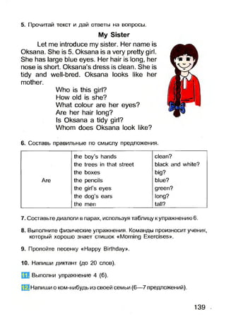 My Sister
Let me introduce my sister. Her name is
Oksana. She is 5. Oksana is a very pretty girl.
She has large blue eyes. Her hair is long, her
nose is short. Oksana’s dress is clean. She is
tidy and well-bred. Oksana looks like her
mother.
Who is this girl?
How old is she?
What colour are her eyes?
Are her hair long?
Is Oksana a tidy girl?
Whom does Oksana look like?
5. Прочитай текст и дай ответы на вопросы.
6. Составь правильные по смыслу предложения.
the boy’s hands clean?
the trees in that street black and white?
the boxes big?
Are the pencils blue?
the girl’s eyes green?
the dog’s ears long?
the men tall?
7. Составьте диалоги в парах, используя таблицу к упражнению 6.
8. Выполните физические упражнения. Команды произносит ученик,
который хорошо знает стишок «Morning Exercises».
9. Пропойте песенку «Happy Birthday».
10. Напиши диктант (до 20 слов).
Выполни упражнение 4 (б).
ЙЗ Напиши о ком-нибудь из своей семьи (6—7 предложений).
11.
139
 