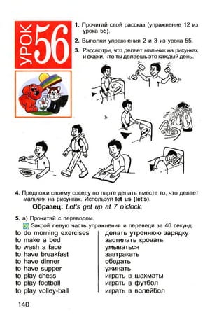 ^ I
ОІ
0 _ |
56
1. Прочитай свой рассказ (упражнение 12 из
урока 55).
2. Выполни упражнения 2 и 3 из урока 55.
3. Рассмотри, что делает мальчик на рисунках
и скажи, что ты делаешь это каждый день.
4. Предложи своему соседу по парте делать вместе то, что делает
мальчик на рисунках. Используй let us (let’s).
Образец: Let’s get up at 7 o’clock.
5. а) Прочитай с переводом.
0] Закрой левую часть упражнения и переведи за 40 секунд.
to do morning exercises
to make a bed
to wash a face
to have breakfast
to have dinner
to have supper
to play chess
to play football
to play volley-ball
делать утреннюю зарядку
застилать кровать
умываться
завтракать
обедать
ужинать
играть в шахматы
играть в футбол
играть в волейбол
140
 