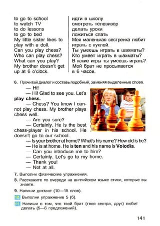 to go to school
to watch TV
to do lessons
to go to bed
My little sister likes to
play with a doll.
Can you play chess?
Who can play chess?
What can you play?
My brother doesn’t get
up at 6 o’clock.
идти в школу
смотреть телевизор
делать уроки
ложиться спать
Моя маленькая сестренка любит
играть с куклой.
Ты умеешь играть в шахматы?
Кто умеет играть в шахматы?
В какие игры ты умеешь играть?
Мой брат не просыпается
в 6 часов.
6. Прочитай диалог и составь подобный, заменяя выделенные слова.
— Hi!
— Hi! Glad to see you. Let’s
play chess.
— Chess? You know I can­
not play chess. My brother plays
chess well.
— Are you sure?
— Certainly. He is the best
chess-player in his school. He
doesn’t go to our school.
— Isyour brotherat home? What’s his name? Howold is he?
— He is at home. He is ten and his name is Volodia.
— Can you introduce me to him?
— Certainly. Let’s go to my home.
— Thank you!
— Not at all.
7. Выполни физические упражнения.
8. Расскажите по очереди на английском языке стихи, которые вы
знаете.
9. Напиши диктант (10—15 слов).
Выполни упражнение 5 (б).
Напиши о том, что твой брат (твоя сестра, друг) любит
делать (5—6 предложений).
141
 