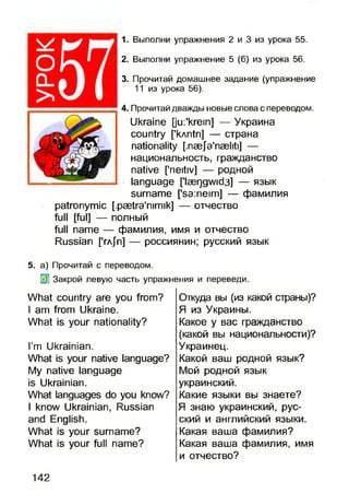 оû_
>
1. Выполни упражнения 2 и 3 из урока 55.
2. Выполни упражнение 5 (б) из урока 56.
3. Прочитай домашнее задание (упражнение
11 из урока 56).
4. Прочитай дважды новые слова с переводом.
Ukraine [jui'krem] — Украина
country [’kAntri] — страна
nationality [,næja'næliti] —
национальность, гражданство
native ['neitiv] — родной
language ['Iæqgwid3] — язык
surname [*sa:neim] — фамилия
patronymic [,pætra'nimik] — отчество
full [fui] — полный
full name — фамилия, имя и отчество
Russian [*га/ п ] — россиянин; русский язык
5. а) Прочитай с переводом.
Закрой левую часть упражнения и переведи.
Откуда вы (из какой страны)?
Я из Украины.
Какое у вас гражданство
(какой вы национальности)?
Украинец.
Какой ваш родной язык?
Мой родной язык
украинский.
Какие языки вы знаете?
Я знаю украинский, рус­
ский и английский языки.
Какая ваша фамилия?
Какая ваша фамилия, имя
и отчество?
What country are you from?
I am from Ukraine.
What is your nationality?
I’m Ukrainian.
What is your native language?
My native language
is Ukrainian.
What languages do you know?
I know Ukrainian, Russian
and English.
What is your surname?
What is your full name?
142
 