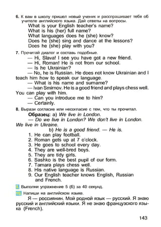 6. К вам в школу пришел новый ученик и расспрашивает тебя об
учителе английского языка. Дай ответы на вопросы.
What is your English teacher’s name?
What is his (her) full name?
What languages does he (she) know?
Does he (she) sing and dance at the lessons?
Does he (she) play with you?
7. Прочитай диалог и составь подобные.
— Hi, Slava! I see you have got a new friend.
— Hi, Roman! He is not from our school.
— Is he Ukrainian?
— No, he is Russian. He does not know Ukrainian and I
teach him how to speak our language.
— What is his name and surname?
— Ivan Smirnov. He is a good friend and plays chess well.
You can play with him.
— Can you introduce me to him?
— Certainly.
8. Вырази согласие или несогласие с тем, что ты прочитал.
Образец: a) We live in London.
— Do we live in London? We don’t live in London.
We live in Ukraine.
b) He is a good friend. — He is.
1. He can play football.
2. Roman gets up at 7 o’clock.
3. He goes to school every day.
4. They are well-bred boys.
5. They are tidy girls.
6. Sashko is the best pupil of our form.
7. Tamara plays chess well.
8. His native language is Russian.
9. Our English teacher knows English, Russian
and French.
Выполни упражнение 5 (б) за 40 секунд.
[j$f Напиши на английском языке.
Я — россиянин. Мой родной язык — русский. Я знаю
русский и английский языки. Я не знаю французского язы­
ка (French).
143
 