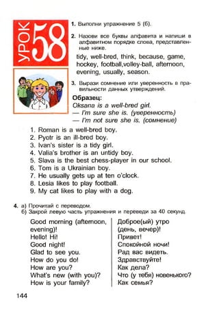 оCL
>
1. Выполни упражнение 5 (б).
2. Назови все буквы алфавита и напиши в
алфавитном порядке слова, представлен­
ные ниже.
tidy, well-bred, think, because, game,
hockey, football,volley-ball, afternoon,
evening, usually, season.
3. Вырази сомнение или уверенность в пра­
вильности данных утверждений.
Образец:
Oksana is a well-bred girl.
:— I’m sure she is. (уверенность)
— I’m not sure she is. (сомнение)
1. Roman is a well-bred boy.
2. Pyotr is an ill-bred boy.
3. Ivan’s sister is a tidy girl.
4. Valia’s brother is an untidy boy.
5. Slava is the best chess-player in our school.
6. Tom is a Ukrainian boy.
7. He usually gets up at ten o’clock.
8. Lesia likes to play football.
9. My cat likes to play with a dog.
4. а) Прочитай с переводом.
б) Закрой левую часть упражнения и переведи за 40 секунд.
Good morning (afternoon,
evening)!
Hello! Hi!
Good night!
Glad to see you.
How do you do!
How are you?
What’s new (with you)?
How is your family?
Доброе(ый) утро
(день, вечер)!
Привет!
Спокойной ночи!
Рад вас видеть.
Здравствуйте!
Как дела?
Что (у тебя) новенького?
Как семья?
144
 