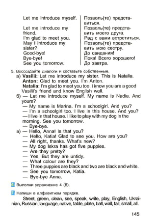 Let me introduce my
friend.
I’m glad to meet you.
May I introduce my
sister?
Good-bye!
Bye-bye!
See you tomorrow.
Let me introduce myself. Позволь(те) предста­
виться.
Позволь(те) предста­
вить моего друга.
Рад с вами встретиться.
Позволь(те) предста­
вить мою сестру.
До свидания!
Пока! Всего хорошего!
До завтра.
5. Воссоздайте диалоги и составьте собственные.
а) Vasilii: Let me introduce my sister. This is Natalia.
Anton: Glad to meet you. I’m Anton.
Natalia: I’m glad to meet you too. I know you are a good
Vasilii’s friend and know English well.
б) — Let me introduce myself. My name is Nadia. And
yours?
— My name is Marina. I’m a schoolgirl. And you?
— I’m a schoolgirl too. I live in this house. And you?
— I live in that house. I like to play with my dog in the
morning. See you tomorrow.
— Bye-bye.
в) — Hello, Anna! Is that you?
— Hello, Katia! Glad to see you. How are you?
— All right, thanks. What’s new?
— My dog Iskra has got five puppies.
— Are they pretty?
— Yes. But they are untidy.
— What colour are they?
— Three puppies are black and two are black and white.
— See you tomorrow, Katia.
— Bye-bye Anna.
3 Выполни упражнение 4 (б).
5f Напиши в алфавитном порядке.
Street, green, clean, see, speak, write, play, English, Ukrai­
nian, Russian, language, native, table, plate, ball, wall, tall, small, all.
145
 