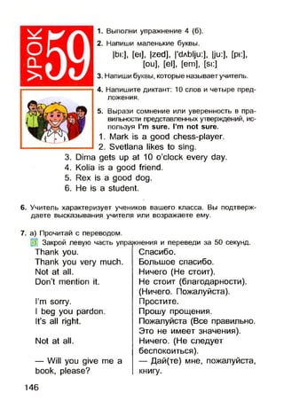 оCL
>
1. Выполни упражнение 4 (б).
2. Напиши маленькие буквы.
|bi:], [ei], |zed], I'dAblju:], |ju:], [pi:],
[ou], [el], [em], [si:]
3. Напиши буквы, которые называет учитель.
4. Напишите диктант: 10 слов и четыре пред­
ложения.
5. Вырази сомнение или уверенность в пра­
вильности представленных утверждений, ис­
пользуя Pm sure. I’m not sure.
1. Mark is a good chess-player.
2. Svetlana likes to sing.
3. Dima gets up at 10 o’clock every day.
4. Kolia is a good friend.
5. Rex is a good dog.
6. He is a student.
6. Учитель характеризует учеников вашего класса. Вы подтверж­
даете высказывания учителя или возражаете ему.
7. а) Прочитай с переводом.
Закрой левую часть упражнения и переведи за 50 секунд.
Спасибо.
Большое спасибо.
Ничего (Не стоит).
Не стоит (благодарности).
(Ничего. Пожалуйста).
Простите.
Прошу прощения.
Пожалуйста (Все правильно.
Это не имеет значения).
Ничего. (Не следует
беспокоиться).
— Дай(те) мне, пожалуйста,
книгу.
Thank you.
Thank you very much.
Not at all.
Don’t mention it.
I’m sorry.
I beg you pardon.
It’s all right.
Not at all.
— Will you give me a
book, please?
146
 