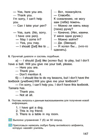 — Yes, here you are.
— Thank you.
I’m sorry, I can’t help
you.
— Can I take your pen?
— Yes, sure. (No, sorry.
I have one pen).
— May I come in?
— Yes, you may.
— I should [fud] like to
— Вот, пожалуйста.
— Спасибо.
К сожалению, не могу
вам (тебе) помочь.
— Можно ли взять вашу
(твою) ручку?
— Конечно. (Нет, извини.
У меня одна ручка.)
— Можно войти?
— Да. (Заходи).
— Я хотел бы... (что-то
сделать).
8. Прочитай диалоги и составь подобные.
а) — I should [Jud] like (хотел бы) to play, but I don’t
have a ball. Will you give me your ball, please.
— Here you are.
— Thank you.
— Don’t mention it.
б) — I should like to do my lessons, but I don’t have the
textbook (y4e6HHK).Will you give me your textbook?
— I’m sorry, I can’t help you. I don’t have this textbook.
Tamara has.
— Thank you.
— Not at all.
9. Поставь вопросы к данным высказываниям для получения новой
информации.
1. I have got a dog.
2. This is my friend.
3. There is a table in my room.
"П Выполни упражнение 7 (б) за 50 секунд.
Приготовься написать любую букву английского алфавита,
которую назовёт учитель.
147
 