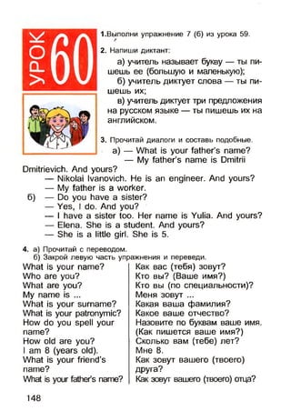 оо _
>
1.Выполни упражнение 7 (б) из урока 59.
2. Напиши диктант:
а) учитель называет букву — ты пи­
шешь ее (большую и маленькую);
б) учитель диктует слова — ты пи­
шешь их;
в) учитель диктует три предложения
на русском языке — ты пишешь их на
английском.
3. Прочитай диалоги и составь подобные.
а) — What is your father’s name?
— My father’s name is Dmitrii
Dmitrievich. And yours?
— Nikolai Ivanovich. He is an engineer. And yours?
— My father is a worker.
6) — Do you have a sister?
— Yes, I do. And you?
— I have a sister too. Her name is Yulia. And yours?
— Elena. She is a student. And yours?
— She is a little girl. She is 5.
4. а) Прочитай с переводом.
б) Закрой левую часть упражнения и переведи.
What is your name?
Who are you?
What are you?
My name is ...
What is your surname?
What is your patronymic?
How do you spell your
name?
How old are you?
I am 8 (years old).
What is your friend’s
name?
What is your father’s name?
Как вас (тебя) зовут?
Кто вы? (Ваше имя?)
Кто вы (по специальности)?
Меня зовут ...
Какая ваша фамилия?
Какое ваше отчество?
Назовите по буквам ваше имя.
(Как пишется ваше имя?)
Сколько вам (тебе) лет?
Мне 8.
Как зовут вашего (твоего)
друга?
Как зовут вашего (твоего) отца?
148
 