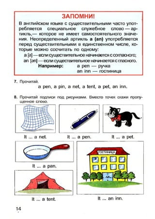 ЗАПОМНИ!
В английском языке с существительными часто упот­
ребляется специальное служебное слово — ар­
тикль,— которое не имеет самостоятельного значе­
ния. Неопределенный артикль а (ап) употребляется
перед существительными в единственном числе, ко­
торые можно сосчитать по одному:
а [а]— если существительное начинается ссогласного;
ап [эп] — если существительное начинается с гласного.
Например: а реп — ручка
ап тп — гостиница
7. Прочитай.
a pen, a pin, a net, a tent, a pet, an inn.
8. Прочитай подписи под рисунками. Вместо точек скажи пропу­
щенное слово.
It ... a net. It ... a pen. It ... a pet.
It ... a tent. It ... an inn.
14
 