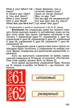 What is your father’s full
name?
Is Oksana your sister?
Is Tom your friend?
What is your friend?
Who is your friend?
Where does your friend live?
Какая фамилия, имя и
отчество вашего отца?
Ваша ли сестра Оксана?
Ваш ли друг Том?
Кто ваш друг (по специальности)?
Кто ваш друг (как его зовут)?
Где живет ваш друг?
5. Потренируйся и выполни упражнение 4 (б) за 50 секунд.
Внимание! На следующем уроке вы сможете полу­
чить более высокую оценку по английскому языку за год.
Для этого дома вам нужно повторить изученное и вы­
полнить 7 упражнений (урок 51, упражнение 7; урок 55,
упражнение 4; урок 56, упражнение 5; урок 57, упражнение
5; урок 58, упражнение 4; урок 59, упражение 7; урок 60,
упражнение 4).
На следующем уроке в присутствии всего класса не­
обходимо будет выполнить 2 упражнения по выбору учи­
теля. Время, отведенное для выполнения упражнений, ог­
раничено.
Если вы выполните упражнение за время, превы­
шающее указанное на 10 секунд, то получите «10» баллов.
(При этом ошибок должно быть не более 3).
Если время выполнения упражнения будет больше
на 15 секунд, а ошибок не более 5,— вы получите «9»
баллов.
О
>
О
о _
>
61
149
 