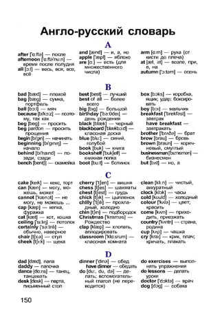 Англо-русский словарь
after [’a:fta] — после
afternoon ['a:fta'nu:n] —
время после полудня
all [э:1] — весь, вся, все,
всё
А
and [aand] — и, а, но
apple [’аэр1] — яблоко
are [а:] — есть (для
множественного
числа)
arm [a:m] — рука (от
кисти до плеча)
at [ast, at] — возле, при,
в, на
autumn ['o:tam] — осень
bad [basd] — плохой
bag [Ьаэд] — сумка,
портфель
ball [Ьэ:1] — мяч
because [bi'ko:z] — поэто­
му, так как
beg [beg] — просить
beg pardon — просить
прощения
begin [bi'gin] — начинать
beginning [bi'gimrj] —
начало
behind [bi'haind] — по­
зади, сзади
bench [bentj] — скамейка
В
best [best] — лучший
best of all — более
всего
big [big] — большой
birthday [’ba:0dei] —
день рождения
black [blaek] — черный
blackboard [bl38kbo:d] —
классная доска
blue [blu:] — синий,
голубой
book [buk] — книга
bookshelf [bukjelf] —
книжная полка
boot [bu:t] — ботинок
box [boks] — коробка,
ящик; удар; боксиро­
вать
boy [boi] — мальчик
breakfast [’brekfast] —
завтрак
have breakfast —
завтракать
brother [Ъглбэ] — брат
brow [brau] — бровь
brown [braun] — корич­
невый, смуглый
businessman[bizmsman] -
бизнесмен
but [bAt] — но, a
cake [keik] — кекс, торт
can [kaen] — могу, мо­
жешь, может ...
cannot [’kaenot] — не
могу, не можешь ...
cap [кэвр] — кепка,
фуражка
cat [kast] — кот, кошка
ceiling ['si:lir)] — потолок
certainly ['sa:tnli] —
обычно, наверное
chair [tjea] — стул
cheek [tji:k] — щека
С
cherry [’tjeri] — вишня
chess [tfes] — шахматы
chest [tjest] — грудь
chick [tjik] — цыпленок
chilly [’tjili] — прохла­
дный, холодно
chin [tjin] — подбородок
Christmas [’krismas] —
Рождество
clap [klaep] — хлопать,
аплодировать
classroom [’kla:srum] —
классная комната
clean [kli:n] — чистый,
аккуратный
clock [kbk] — часы
cold [kould] — холодный
colour ['кл1э] — цвет;
красить
come [клт] — прихо­
дить, приезжать
country [kAntn] — страна,
родина
cup [клр] — чашка
cry [krai] — крик, плач;
кричать, ппакать
dad [daed], папа
daddy — папочка
dance [da:ns] — танец,
танцевать
desk [desk] — парта,
письменный стоп
D
dinner ['dina] — обед
have dinner — обедать
do [du:, du, da] — де­
лать; вспомогатель­
ный гпагол (не пере­
водится)
do exercises — выпол
нять упражнения
do lessons — делать
уроки
doctor ['dokta] — врач
dog [dog] — собака
150
 