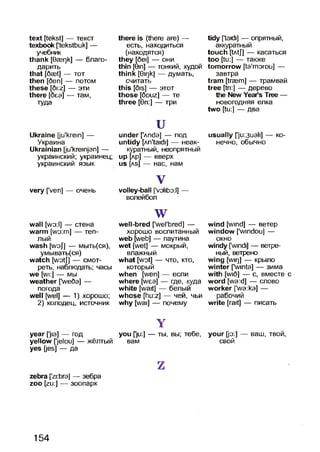 text [tekst] — текст
texbook ['tekstbuk] —
учебник
thank [0aer)k] — благо­
дарить
that [5aet] — тот
then [5en] — потом
these [di:z] — эти
there [беэ] — там,
туда
Ukraine [ju'krein] —
Украина
Ukrainian [ju'kreinjan] —
украинский; украинец;
украинский язык
very [’veri] — очень
there is (there are) —
есть, находиться
(находятся)
they [del] — они
thin [Gin] — тонкий, худой
think [Giqk] — думать,
считать
this [5is] — этот
those [douz] — те
three [0ri:] — три
uunder [’лпс1э] — под
untidy [An'taidi] — неак­
куратный, неопрятный
up [лр] — вверх
us [as] — нас, нам
V
volley-ball [volibo:!] —
волейбол
tidy ftaidi] — опрятный,
аккуратный
touch [tAtJ] — касаться
too [tu:] — также
tomorrow [ta'morou] —
завтра
tram [traem] — трамвай
tree [tri:] — дерево
the New Year’s Tree —
новогодняя елка
two [tu:] — два
usually ['ju:3uali] — ко­
нечно, обычно
wall [wo:l] — стена
warm [wo:m] — теп­
лый
wash [woj] — мыть(ся),
умывать(ся)
watch [wotj] — смот­
реть, наблюдать; часы
we [wi:] — мы
weather [’we5a] —
погода
well [wel] — 1) хорошо;
2) колодец, источник
wwell-bred [’wel'bred] —
хорошо воспитанный
web [web] — паутина
wet [wet] — мокрый,
влажный
what [wot] — что, кто,
который
when [wen] — если
where [wea] — где, куда
white [wait] — белый
whose [hu:z] — чей, чьи
why [wai] — почему
wind [wind] — ветер
window ['windou] —
окно
windy [windi] — ветре­
ный, ветрено
wing [wir)] — крыло
winter [’winta] — зима
with [wi6] — с, вместе с
word [wa:d] — слово
worker [’wa:ka] —
рабочий
write [rait] — писать
Y
year ['jia] — год you flu:] — ты, вы; тебе, your [jo:] — ваш, твой,
yellow [’jelou] — жёлтый вам свой
yes [jes] — да
zzebra ['zi:bra] — зебра
zoo [zu:] — зоопарк
154
 