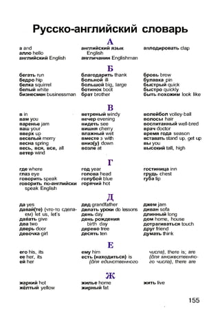 Русско-английский словарь
a and
алло hello
английский English
бегать run
бедро hip
белка squirrel
белый white
бизнесмен businessman
в in
вам you
варенье jam
ваш your
вверх up
веселый merry
весна spring
весь, вся, все, all
ветер wind
где where
глаз eye
говорить speak
говорить по-английски
speak English
да yes
давай(те) (что-то сдела­
ем) let us, let's
давать give
два two
дверь door
девочка girl
его his, its
ее her, its
ей her
A
английский язык
English
англичанин Englishman
Б
благодарить thank
больной ill
большой big, large
ботинок boot
брат brother
В
ветреный windy
вечер evening
видеть see
вишня cherry
влажный wet
вместе з with
вниз(у) down
возле at
Г
год year
голова head
голубой blue
горячий hot
Д
дед grandfather
делать уроки do lessons
день day
день рождения
birth day
дерево tree
десять ten
Е
ему him
есть (находиться) is
(для единственного
аплодировать clap
бровь brow
булавка pin
быстрый quick
быстро quickly
быть похожим look like
волейбол volley-ball
волосы hair
воспитанный well-bred
врач doctor
время года season
вставать stand up, get up
вы you
высокий tall, high
гостиница inn
грудь chest
губа lip
джем jam
диван sofa
длинный long
дом home, house
дотрагиваться touch
друг friend
думать think
числа), there is; are
(для множественно­
го числа), there are
Jtx
жаркий hot жилье home жить live
жёлтый yellow жирный fat
155
 