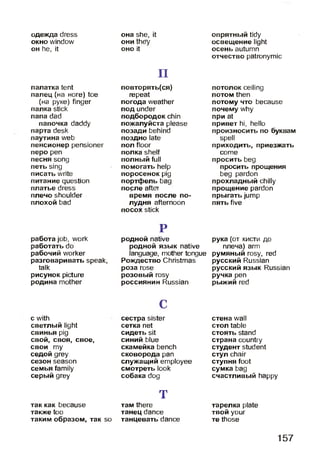 одежда dress
окно window
он he, it
палатка tent
палец (на ноге) toe
(на руке) finger
палка stick
папа dad
папочка daddy
парта desk
паутина web
пенсионер pensioner
перо реп
песня song
петь sing
писать write
питание question
платье dress
плечо shoulder
плохой bad
работа job, work
работать do
рабочий worker
разговаривать speak,
talk
рисунок picture
родина mother
с with
светлый light
свинья pig
свой, своя, свое,
свои ту
седой grey
сезон season
семья family
серый grey
так как because
также too
таким образом, так so
она she, it
они they
оно it
п
повторять(ся)
repeat
погода weather
под under
подбородок chin
пожалуйста please
позади behind
поздно late
пол floor
полка shelf
полный full
помогать help
поросенок pig
портфель bag
после after
время после по­
лудня afternoon
посох stick
Р
родной native
родной язык native
language, mother tongue
Рождество Christmas
роза rose
розовый rosy
россиянин Russian
С
сестра sister
сетка net
сидеть sit
синий blue
скамейка bench
сковорода pan
служащий employee
смотреть look
собака dog
т
там there
танец dance
танцевать dance
опрятный tidy
освещение light
осень autumn
отчество patronymic
потолок ceiling
потом then
потому что because
почему why
при at
привет hi, hello
произносить по буквам
spell
приходить, приезжать
соте
просить beg
просить прощения
beg pardon
прохладный chilly
прощение pardon
прыгать jump
пять five
рука (от кисти до
плеча) arm
румяный rosy, red
русский Russian
русский язык Russian
ручка реп
рыжий red
стена wall
стол table
стоять stand
страна country
студент student
стул chair
ступня foot
сумка bag
счастливый happy
тарелка plate
твой your
те those
157
 