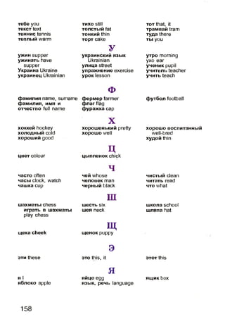тебе you
текст text
теннис tennis
теплый warm
ужин supper
ужинать have
supper
Украина Ukraine
украинец Ukrainian
фамилия name, surname
фамилия, имя и
отчество full name
хоккей hockey
холодный cold
хороший good
цвет colour
часто often
часы clock, watch
чашка cup
шахматы chess
играть в шахматы
play chess
щека cheek
эти these
я I
яблоко apple
тихо still
толстый fat
тонкий thin
торт cake
У
украинский язык
Ukrainian
улица street
упражнение exercise
урок lesson
ф
фермер farmer
флаг flag
фуражка cap
X
хорошенький pretty
хорошо well
ццыпленок chick
ч
чей whose
человек man
черный black
ш
шесть six
шея neck
Щщенок puppy
э
это this, it
яяйцо egg
язык, речь language
тот that, it
трамвай tram
туда there
ты you
утро morning
ухо ear
ученик pupil
учитель teacher
учить teach
футбол football
хорошо воспитанный
well-bred
худой thin
чистый clean
читать read
что what
школа school
шляпа hat
этот this
ящик box
158
 