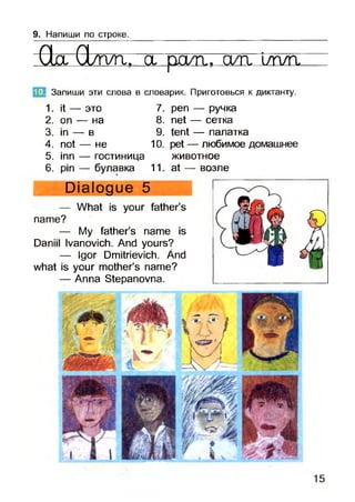 9. Напиши по строке.
Qg Q/rva. а ралі, сиг l/плг
Запиши эти слова в словарик. Приготовься к диктанту.
1. it — это 7. реп — ручка
2. on — на 8. net — сетка
3. in — в 9. tent — палатка
4. not — не 10. pet — любимое домашнее
5. inn — гостиница животное
6. pin — булавка 11. at — возле
1G.
Dialogue 5
— What is your father’s
name?
— My father’s name is
Daniil Ivanovich. And yours?
— Igor Dmitrievich. Änd
what is your mother’s name?
— Anna Stepanovna.
 