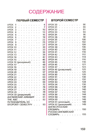 СОДЕРЖАНИЕ
ПЕРВЫЙ СЕМЕСТР
УРОК 1 ................................... 4
УРОК 2 ................................... 7
УРОК 3 ................................... 10
УРОК 4 ................................... 13
УРОК 5 .................................... 16
УРОК 6 ................................... 19
УРОК 7 .......................... .. 22
УРОК 8 ................................... 25
УРОК 9 ................................... 27
УРОК 1 0 ................................... 30
УРОК 1 1 ..................'. . . . 33
УРОК 1 2 ................................... 36
УРОК 1 3 ................................... 39
УРОК 1 4 ................................... 42
УРОК 1 5 ....................................46
УРОК 16 (резервный) . . . . 48
УРОК 1 7 ................................... 49
УРОК 1 8 ................................... 52
УРОК 1 9 ................................... 55
УРОК 2 0 .................................... 57
УРОК 2 1 ................................... 60
УРОК 2 2 ................................... 63
УРОК 2 3 ................................... 66
УРОК 2 4 ................................... 69
УРОК 2 5 ................................... 72
УРОК 2 6 .................................... 74
УРОК 2 7 .................................... 76
УРОК 2 8 ................................... 78
УРОК 29 (резервный) . . . . 80
АНГЛИЙСКИЙ АЛФАВИТ . . 81
THE A B C ................................... 82
ПУТЕВОДИТЕЛЬ КО
ВТОРОМУ СЕМЕСТРУ . . . 83
ВТОРОЙ СЕМЕСТР
УРОК 3 0 ................................... 86
УРОК 3 1 ................................... 88
УРОК 3 2 ................................... 91
УРОК 3 3 ................................... 93
УРОК 3 4 ................................... 96
УРОК 3 5 ................................... 98
УРОК 3 6 ................................... 100
УРОК 3 7 ................................... 102
УРОК 3 8 ................................... 104
УРОК 3 9 ................................... 106
УРОК 4 0 ................................... 108
УРОК 4 1 ................................... 110
УРОК 4 2 ................................... 112
УРОК 4 3 ................................... 114
УРОК 4 4 ................................... 116
УРОК 4 5 ................................... 118
УРОК 4 6 ................................... 121
УРОК 4 7 ................................... 123
УРОК 48 (резервный) . , . . 125
УРОК 4 9 ................................... 126
УРОК 5 0 ................................... 128
УРОК 5 1 ................................... 130
УРОК 5 2 ................................... 132
УРОК 5 3 ................................... 134
УРОК 5 4 ................................... 136
УРОК 5 5 ................................... 138
УРОК 5 6 ................................... 140
УРОК 5 7 ................................... 142
УРОК 5 8 ................................... 144
УРОК 5 9 ................................... 146
УРОК 6 0 ................................... 148
УРОК 61 (итоговый)..................149
УРОК 62 (резервный) . . . , 149
АНГЛО-РУССКИЙ
СЛОВАРЬ................................... 150
РУССКО-АНГЛИЙСКИЙ
СЛОВАРЬ................................... 155
159
 