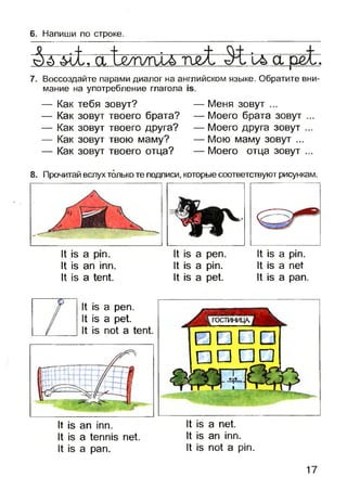 6. Напиши по строке.
Да 4^. а 1^г/плъи>шX и>а ре!г.
7. Воссоздайте парами диалог на английском языке. Обратите вни­
мание на употребление глагола
— Как тебя зовут?
— Как зовут твоего брата?
— Как зовут твоего друга?
— Как зовут твою маму?
— Как зовут твоего отца?
— Меня зовут ...
— Моего брата зовут ...
— Моего друга зовут ...
— Мою маму зовут ...
— Моего отца зовут ...
8. Прочитай вслух только те подписи, которые соответствуют рисункам.
It is a pin.
It is an inn.
It is a tent.
It is a pen.
It is a pin.
It is a pet.
It is a pin.
It is a net
It is a pan.
It is a pen.
It is a pet.
It is not a tent.
□□D
□ □□n
It is an inn. It is a net.
It is a tennisnet. It is an inn.
It is a pan. It is not a pin.
17
 