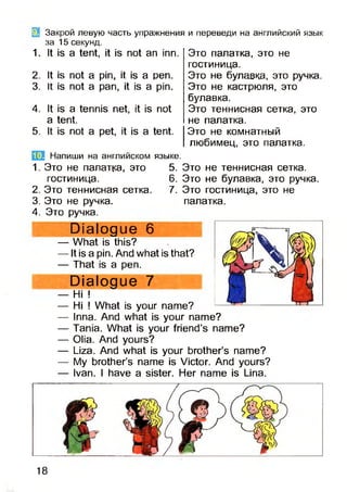 Закрой левую часть упражнения и переведи на английский язык
за 15 секунд.
1. It is a tent, it is not an inn.
2.
3.
4.
5.
1.
2.
3.
4.
It is not a pin, it is a pen.
It is not a pan, it is a pin.
It is a tennis net, it is not
a tent.
It is not a pet, it is a tent.
Это палатка, это не
гостиница.
Это не булавка, это ручка.
Это не кастрюля, это
булавка.
Это теннисная сетка, это
не палатка.
Это не комнатный
любимец, это палатка.
5. Это не теннисная сетка.
6. Это не булавка, это ручка.
7. Это гостиница, это не
палатка.
Напиши на английском языке
Это не палатка, это
гостиница.
Это теннисная сетка.
Это не ручка.
Это ручка.
Dialogue 6
— What is this?
— It is a pin. And what is that?
— That is a pen.
Dialogue 7
— Hi !
— Hi ! What is your name?
— Inna. And what is your name?
— Tania. What is your friend’s name?
— Olia. And yours?
— Liza. And what is your brother’s name?
— My brother’s name is Victor. And yours?
— Ivan. I have a sister. Her name is Lina.
18
 